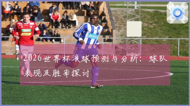 2026世界杯滚球预测与分析：球队表现及胜率探讨